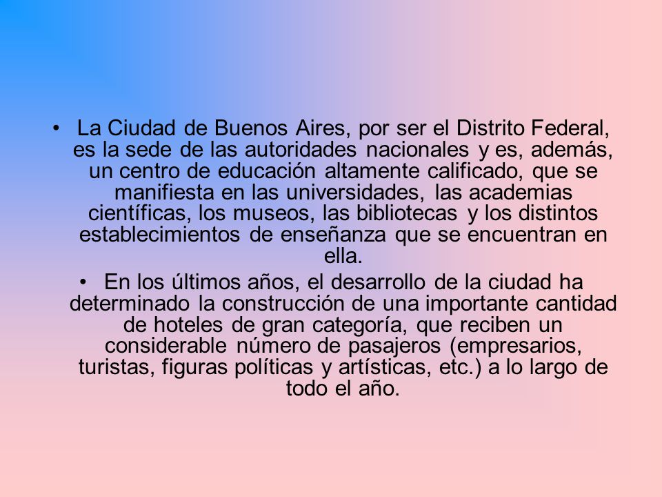 La Ciudad de Buenos Aires, por ser el Distrito Federal, es la sede de las autoridades nacionales y es, además, un centro de educación altamente calificado, que se manifiesta en las universidades, las academias científicas, los museos, las bibliotecas y los distintos establecimientos de enseñanza que se encuentran en ella.