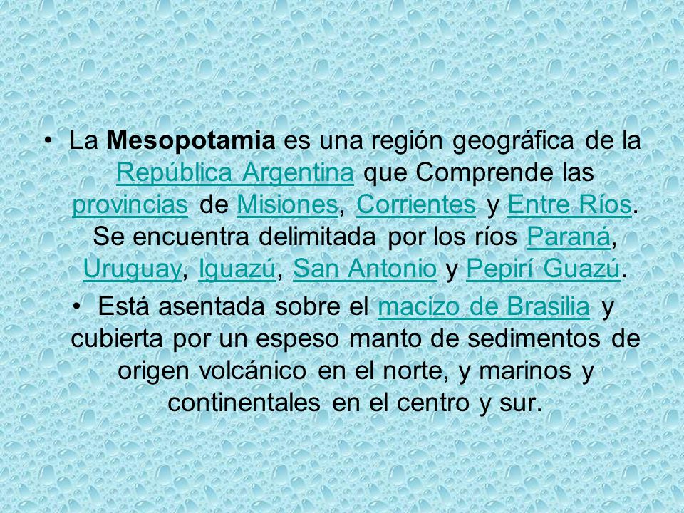La Mesopotamia es una región geográfica de la República Argentina que Comprende las provincias de Misiones, Corrientes y Entre Ríos. Se encuentra delimitada por los ríos Paraná, Uruguay, Iguazú, San Antonio y Pepirí Guazú.