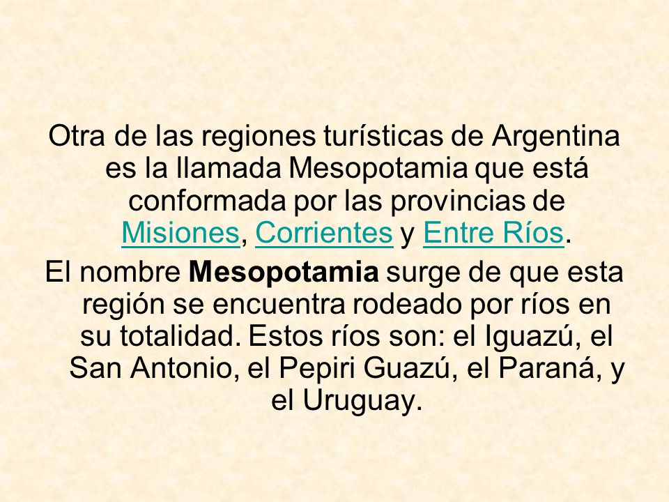 Otra de las regiones turísticas de Argentina es la llamada Mesopotamia que está conformada por las provincias de Misiones, Corrientes y Entre Ríos.