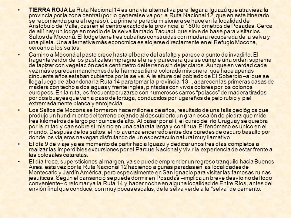 TIERRA ROJA La Ruta Nacional 14 es una vía alternativa para llegar a Iguazú que atraviesa la provincia por la zona central (por lo general se va por la Ruta Nacional 12, que en este itinerario se recomienda para el regreso). La primera parada misionera se hace en la localidad de Aristóbulo del Valle, casi en el centro exacto de la provincia, a 160 kilómetros de Posadas. Cerca de allí hay un lodge en medio de la selva llamado Tacuapí, que sirve de base para visitar los Saltos de Moconá. El lodge tiene tres cabañas construidas con madera recuperada de la selva y una pileta. Una alternativa más económica es alojarse directamente en el Refugio Moconá, cercano a los saltos.