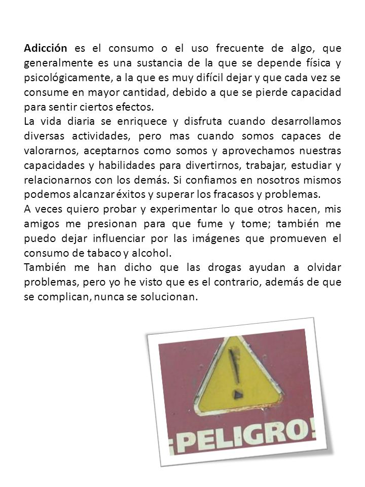 Adicción es el consumo o el uso frecuente de algo, que generalmente es una sustancia de la que se depende física y psicológicamente, a la que es muy difícil dejar y que cada vez se consume en mayor cantidad, debido a que se pierde capacidad para sentir ciertos efectos.