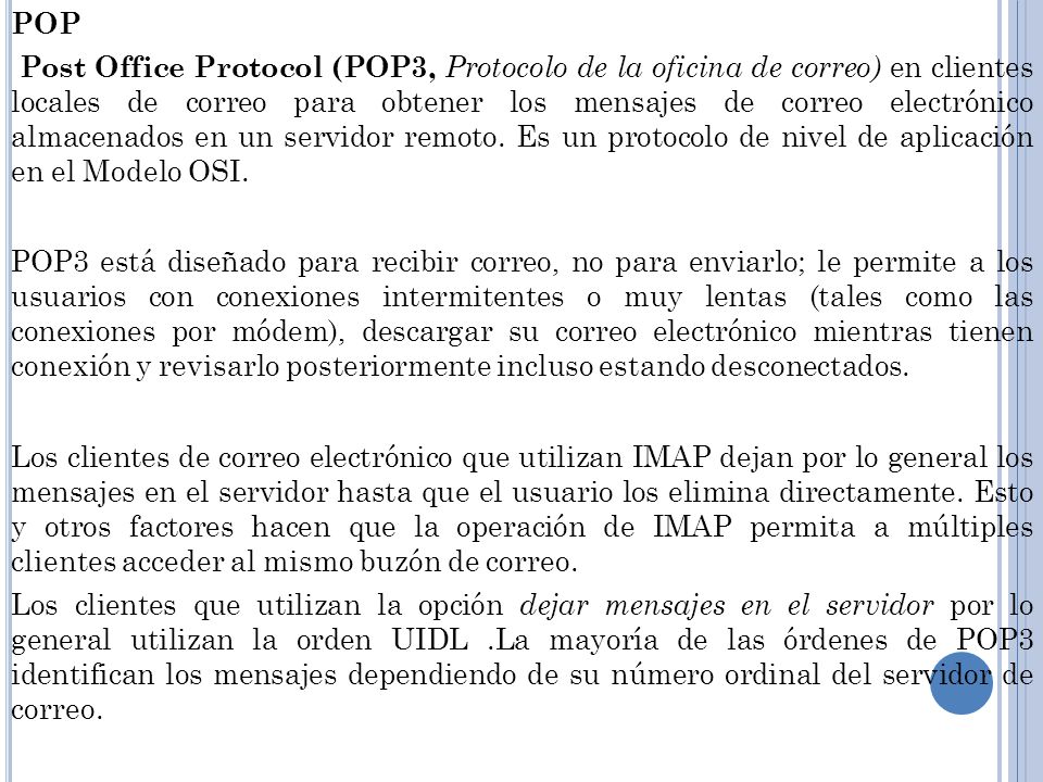 POP Post Office Protocol (POP3, Protocolo de la oficina de correo) en clientes locales de correo para obtener los mensajes de correo electrónico almacenados en un servidor remoto.
