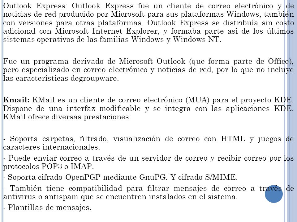 Outlook Express: Outlook Express fue un cliente de correo electrónico y de noticias de red producido por Microsoft para sus plataformas Windows, también con versiones para otras plataformas. Outlook Express se distribuía sin costo adicional con Microsoft Internet Explorer, y formaba parte así de los últimos sistemas operativos de las familias Windows y Windows NT.