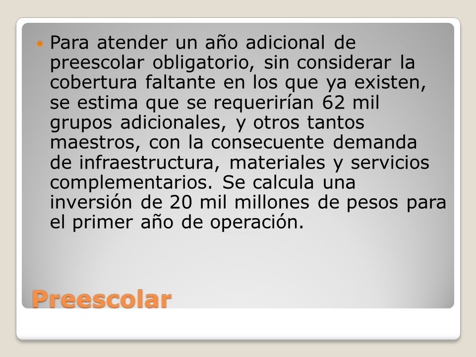 Para atender un año adicional de preescolar obligatorio, sin considerar la cobertura faltante en los que ya existen, se estima que se requerirían 62 mil grupos adicionales, y otros tantos maestros, con la consecuente demanda de infraestructura, materiales y servicios complementarios. Se calcula una inversión de 20 mil millones de pesos para el primer año de operación.