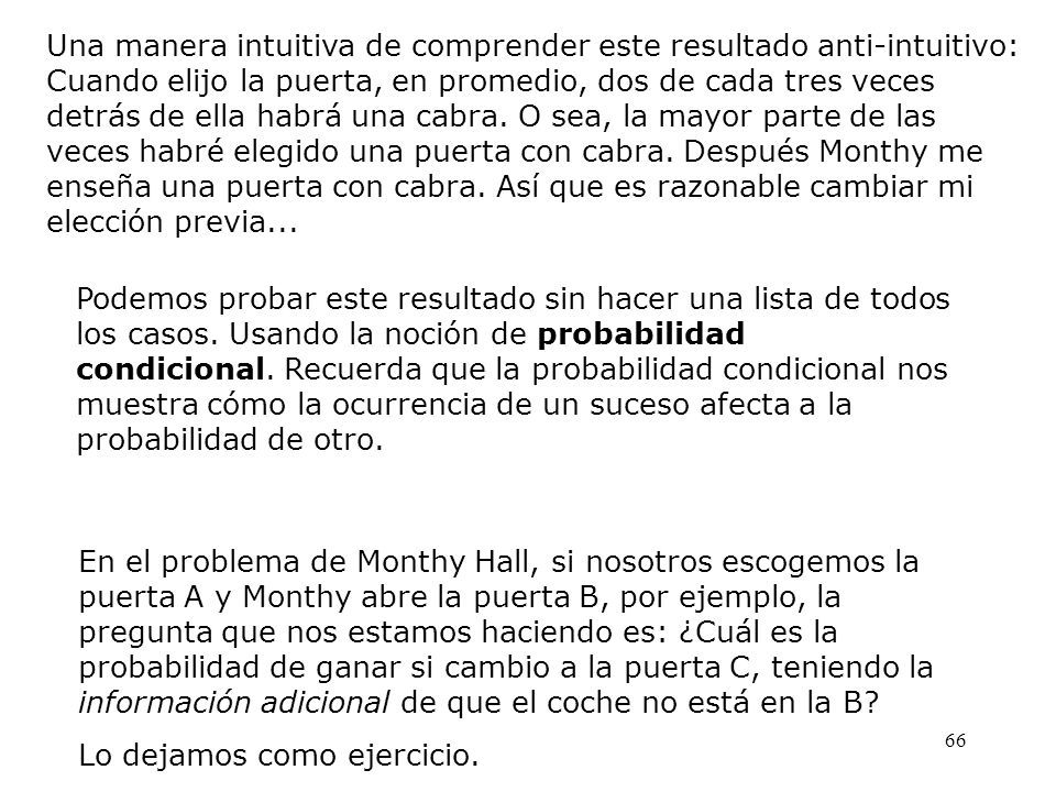 Una manera intuitiva de comprender este resultado anti-intuitivo: Cuando elijo la puerta, en promedio, dos de cada tres veces detrás de ella habrá una cabra. O sea, la mayor parte de las veces habré elegido una puerta con cabra. Después Monthy me enseña una puerta con cabra. Así que es razonable cambiar mi elección previa...