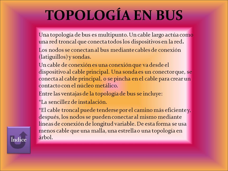 TOPOLOGÍA EN BUS Una topología de bus es multipunto. Un cable largo actúa como una red troncal que conecta todos los dispositivos en la red.