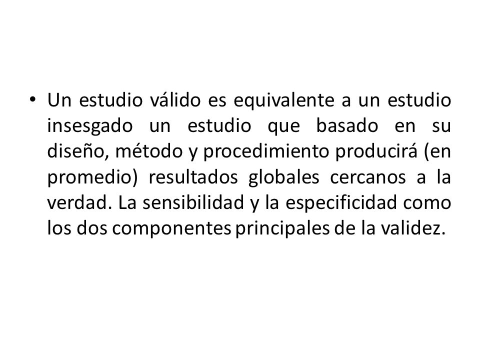 Un estudio válido es equivalente a un estudio insesgado un estudio que basado en su diseño, método y procedimiento producirá (en promedio) resultados globales cercanos a la verdad.