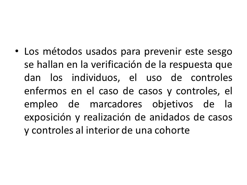 Los métodos usados para prevenir este sesgo se hallan en la verificación de la respuesta que dan los individuos, el uso de controles enfermos en el caso de casos y controles, el empleo de marcadores objetivos de la exposición y realización de anidados de casos y controles al interior de una cohorte