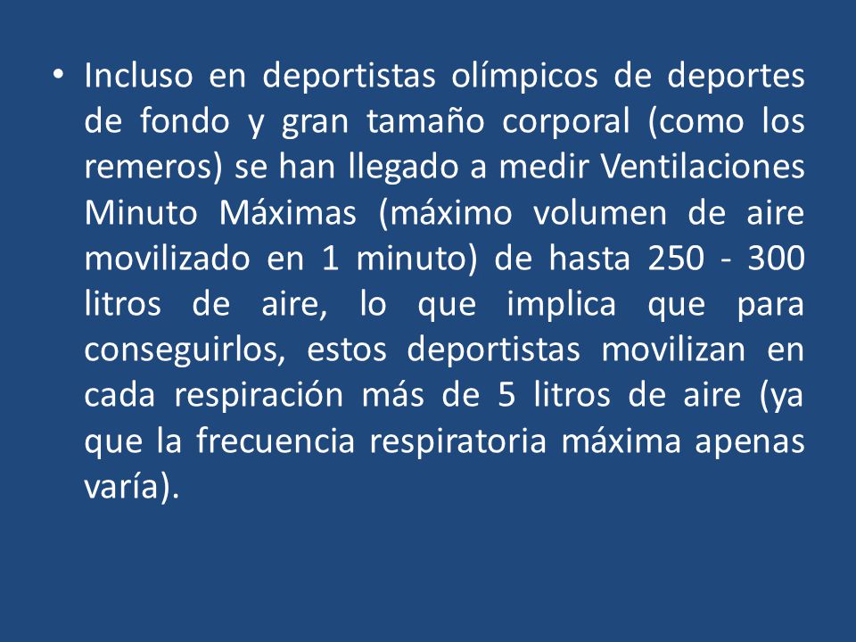 Incluso en deportistas olímpicos de deportes de fondo y gran tamaño corporal (como los remeros) se han llegado a medir Ventilaciones Minuto Máximas (máximo volumen de aire movilizado en 1 minuto) de hasta litros de aire, lo que implica que para conseguirlos, estos deportistas movilizan en cada respiración más de 5 litros de aire (ya que la frecuencia respiratoria máxima apenas varía).