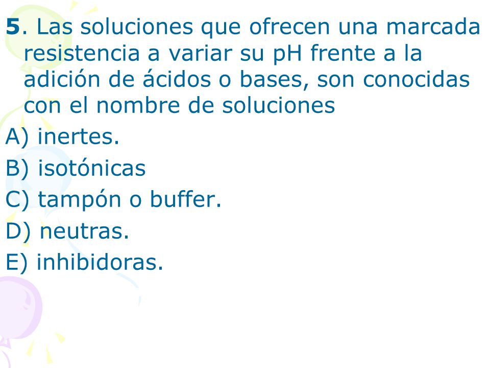 5. Las soluciones que ofrecen una marcada resistencia a variar su pH frente a la adición de ácidos o bases, son conocidas con el nombre de soluciones
