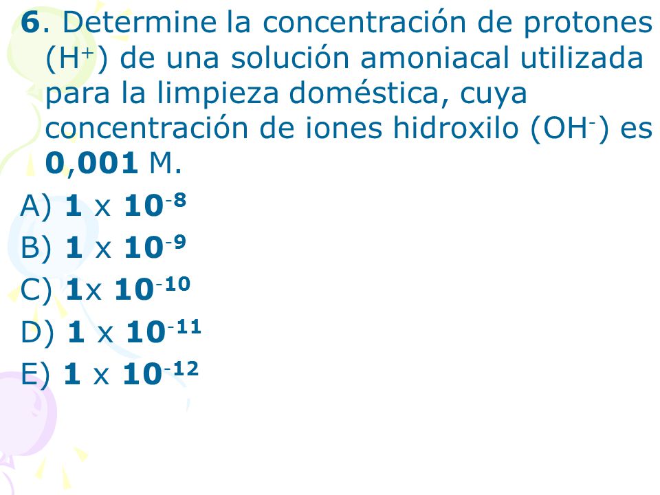 6. Determine la concentración de protones (H+) de una solución amoniacal utilizada para la limpieza doméstica, cuya concentración de iones hidroxilo (OH-) es 0,001 M.