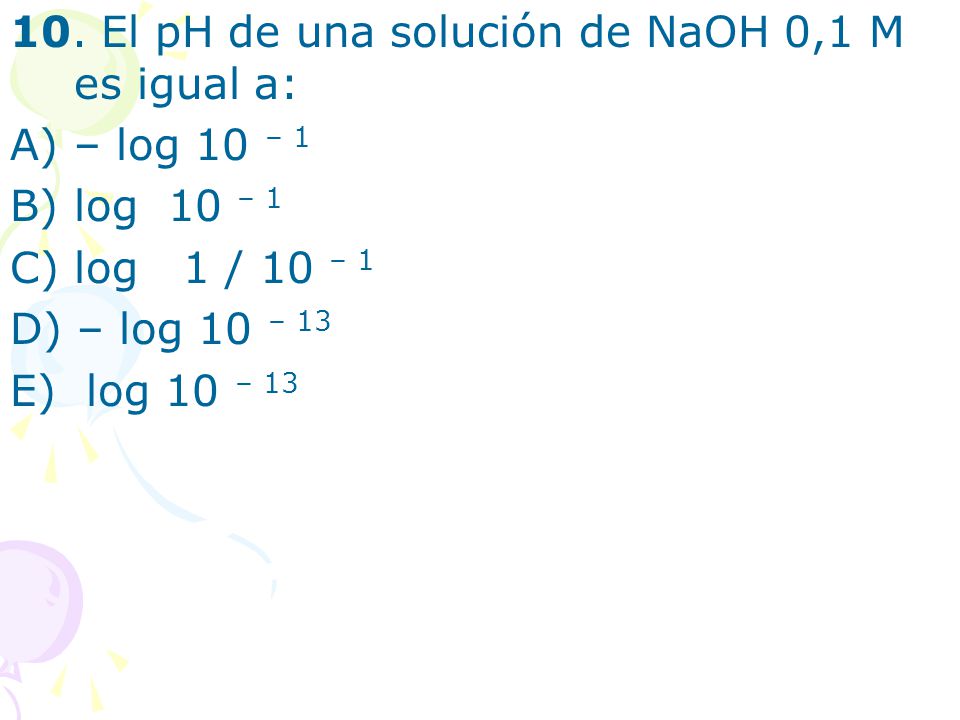 10. El pH de una solución de NaOH 0,1 M es igual a: