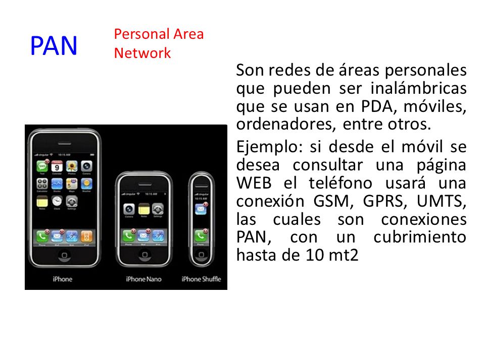 PAN Personal Area. Network. Son redes de áreas personales que pueden ser inalámbricas que se usan en PDA, móviles, ordenadores, entre otros.