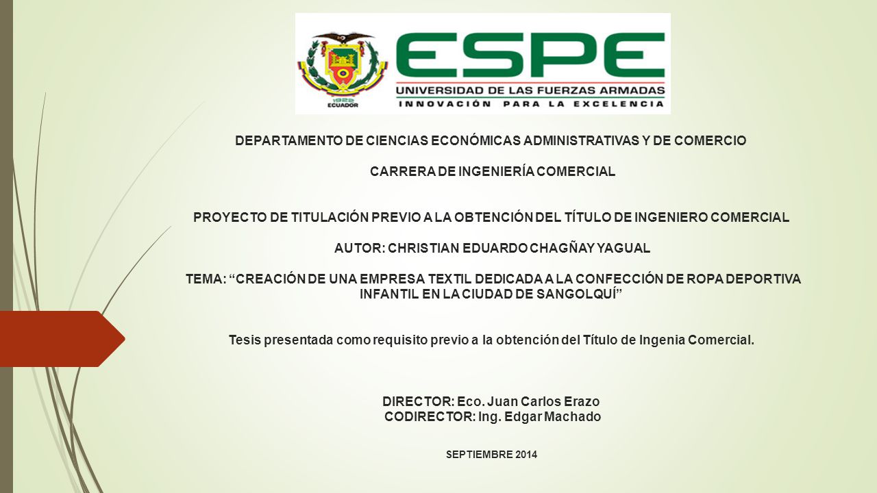 DEPARTAMENTO DE CIENCIAS ECONÓMICAS ADMINISTRATIVAS Y DE COMERCIO CARRERA DE INGENIERÍA COMERCIAL PROYECTO DE TITULACIÓN PREVIO A LA OBTENCIÓN DEL TÍTULO DE INGENIERO COMERCIAL AUTOR: CHRISTIAN EDUARDO CHAGÑAY YAGUAL TEMA: CREACIÓN DE UNA EMPRESA TEXTIL DEDICADA A LA CONFECCIÓN DE ROPA DEPORTIVA INFANTIL EN LA CIUDAD DE SANGOLQUÍ Tesis presentada como requisito previo a la obtención del Título de Ingenia Comercial.