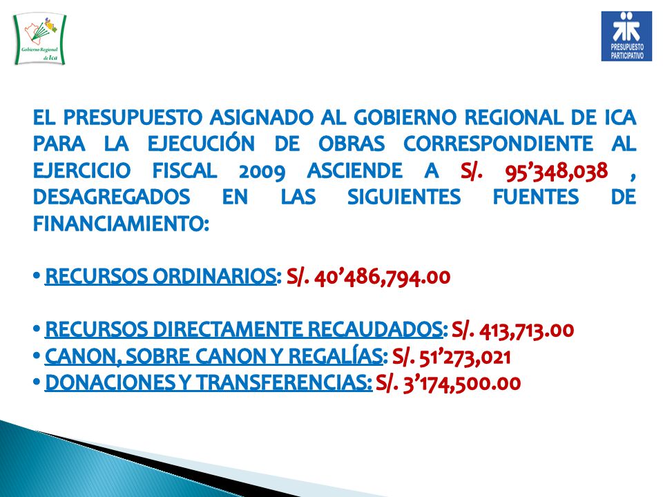 EL PRESUPUESTO ASIGNADO AL GOBIERNO REGIONAL DE ICA PARA LA EJECUCIÓN DE OBRAS CORRESPONDIENTE AL EJERCICIO FISCAL 2009 ASCIENDE A S/. 95’348,038 , DESAGREGADOS EN LAS SIGUIENTES FUENTES DE FINANCIAMIENTO: