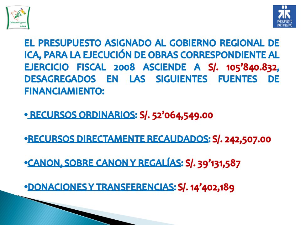 EL PRESUPUESTO ASIGNADO AL GOBIERNO REGIONAL DE ICA, PARA LA EJECUCIÓN DE OBRAS CORRESPONDIENTE AL EJERCICIO FISCAL 2008 ASCIENDE A S/. 105’ , DESAGREGADOS EN LAS SIGUIENTES FUENTES DE FINANCIAMIENTO: