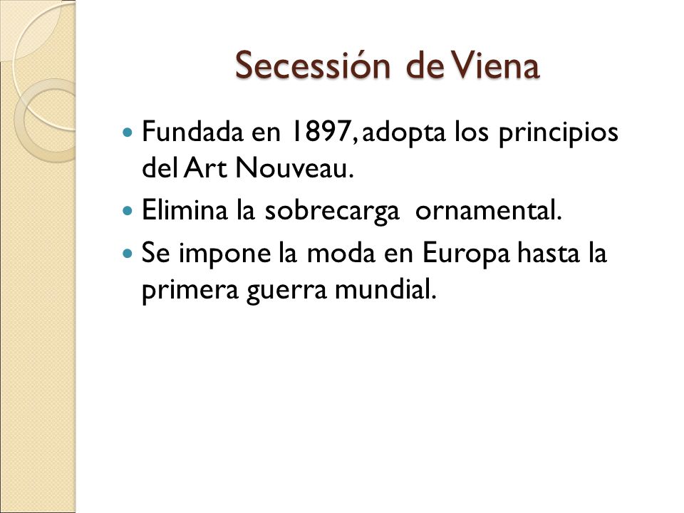Secessión de Viena Fundada en 1897, adopta los principios del Art Nouveau. Elimina la sobrecarga ornamental.