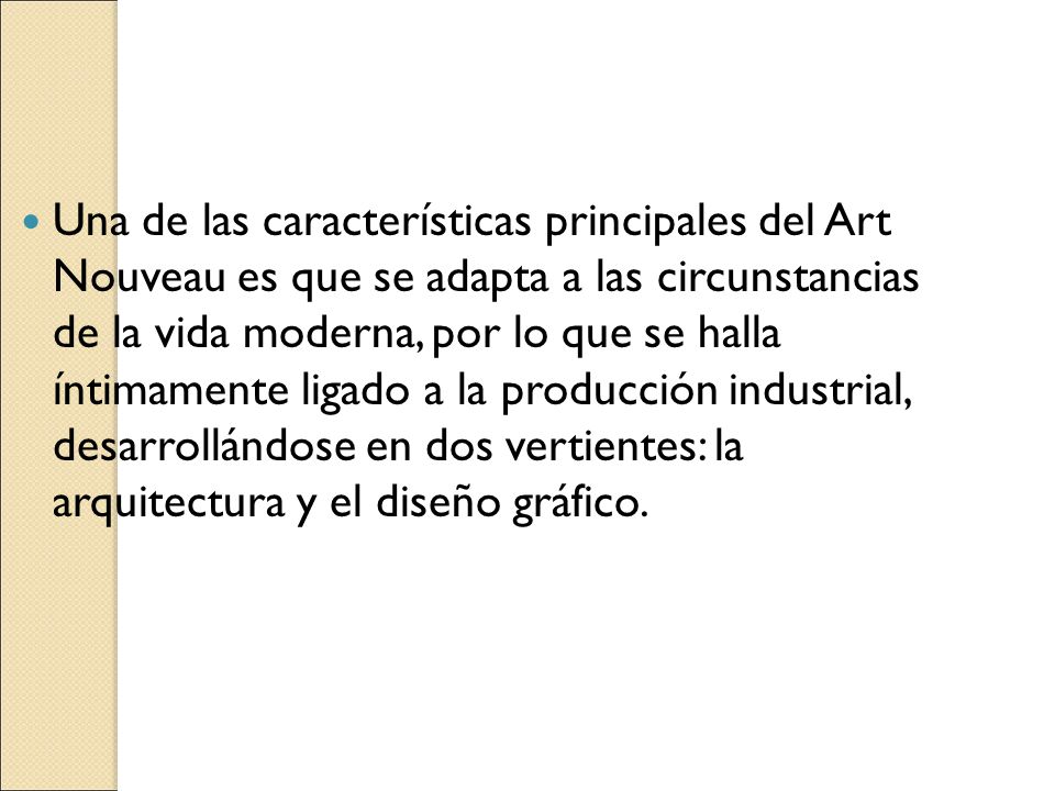 Una de las características principales del Art Nouveau es que se adapta a las circunstancias de la vida moderna, por lo que se halla íntimamente ligado a la producción industrial, desarrollándose en dos vertientes: la arquitectura y el diseño gráfico.