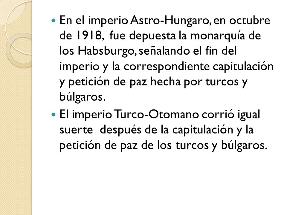 En el imperio Astro-Hungaro, en octubre de 1918, fue depuesta la monarquía de los Habsburgo, señalando el fin del imperio y la correspondiente capitulación y petición de paz hecha por turcos y búlgaros.