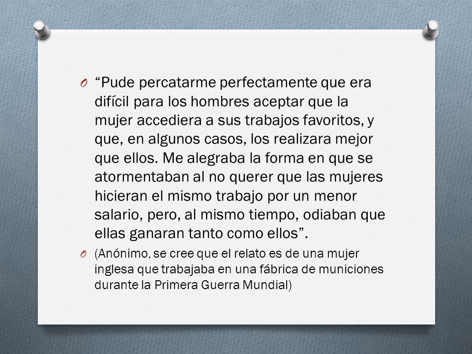 Pude percatarme perfectamente que era difícil para los hombres aceptar que la mujer accediera a sus trabajos favoritos, y que, en algunos casos, los realizara mejor que ellos. Me alegraba la forma en que se atormentaban al no querer que las mujeres hicieran el mismo trabajo por un menor salario, pero, al mismo tiempo, odiaban que ellas ganaran tanto como ellos .
