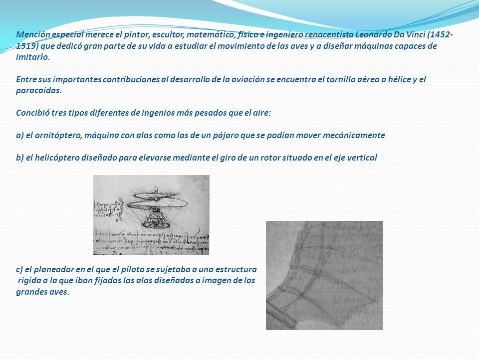 Mención especial merece el pintor, escultor, matemático, físico e ingeniero renacentista Leonardo Da Vinci ( ) que dedicó gran parte de su vida a estudiar el movimiento de las aves y a diseñar máquinas capaces de imitarlo.