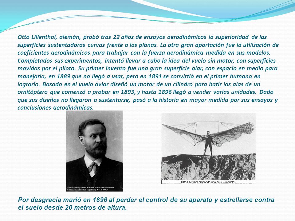 Otto Lilienthal, alemán, probó tras 22 años de ensayos aerodinámicos la superioridad de las superficies sustentadoras curvas frente a las planas. La otra gran aportación fue la utilización de coeficientes aerodinámicos para trabajar con la fuerza aerodinámica medida en sus modelos. Completados sus experimentos, intentó llevar a cabo la idea del vuelo sin motor, con superficies movidas por el piloto. Su primer invento fue una gran superficie alar, con espacio en medio para manejarla, en 1889 que no llegó a usar, pero en 1891 se convirtió en el primer humano en lograrlo. Basado en el vuelo aviar diseñó un motor de un cilindro para batir las alas de un ornitóptero que comenzó a probar en 1893, y hasta 1896 llegó a vender varias unidades. Dado que sus diseños no llegaron a sustentarse, pasó a la historia en mayor medida por sus ensayos y conclusiones aerodinámicas.