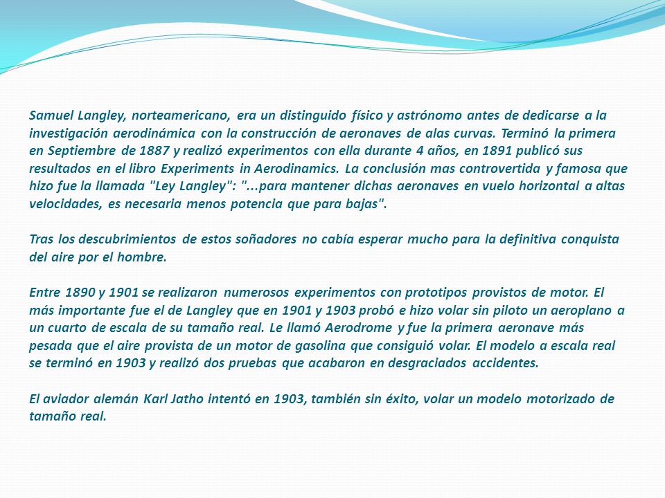 Samuel Langley, norteamericano, era un distinguido físico y astrónomo antes de dedicarse a la investigación aerodinámica con la construcción de aeronaves de alas curvas.