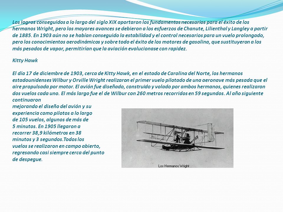 Los logros conseguidos a lo largo del siglo XIX aportaron los fundamentos necesarios para el éxito de los hermanos Wright, pero los mayores avances se debieron a los esfuerzos de Chanute, Lilienthal y Langley a partir de 1885.