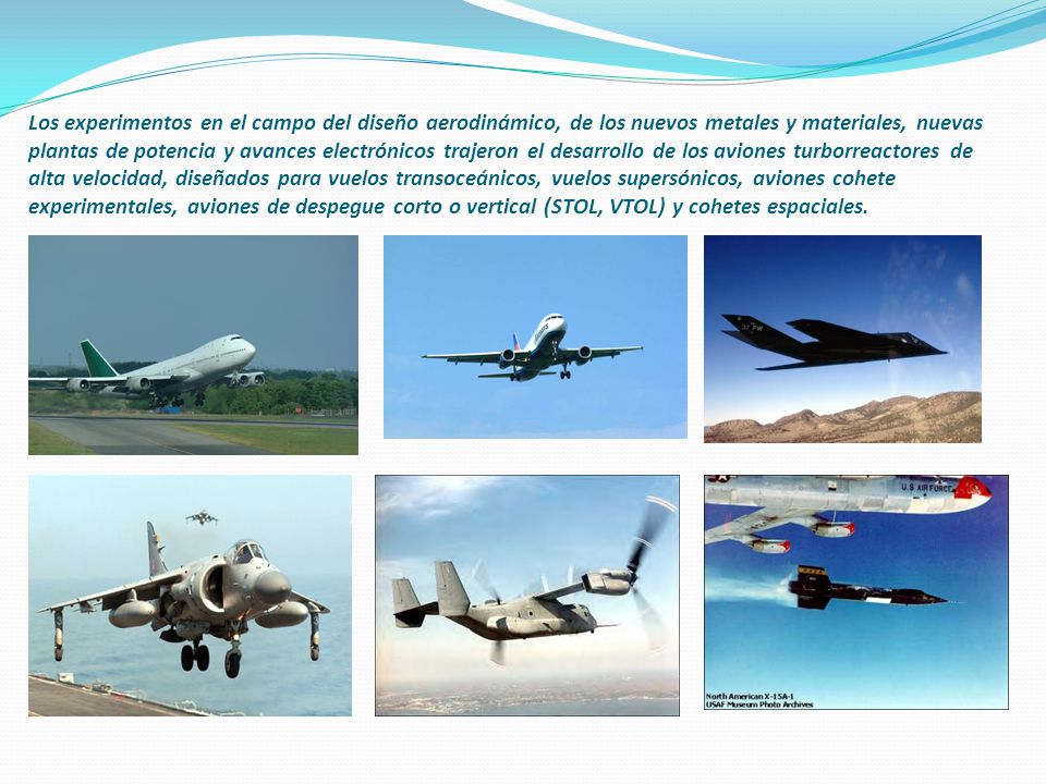 Los experimentos en el campo del diseño aerodinámico, de los nuevos metales y materiales, nuevas plantas de potencia y avances electrónicos trajeron el desarrollo de los aviones turborreactores de alta velocidad, diseñados para vuelos transoceánicos, vuelos supersónicos, aviones cohete experimentales, aviones de despegue corto o vertical (STOL, VTOL) y cohetes espaciales.