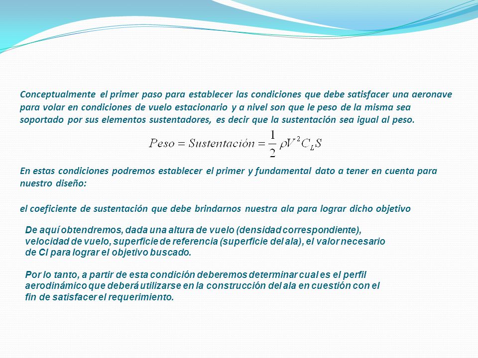 Conceptualmente el primer paso para establecer las condiciones que debe satisfacer una aeronave para volar en condiciones de vuelo estacionario y a nivel son que le peso de la misma sea soportado por sus elementos sustentadores, es decir que la sustentación sea igual al peso. En estas condiciones podremos establecer el primer y fundamental dato a tener en cuenta para nuestro diseño: el coeficiente de sustentación que debe brindarnos nuestra ala para lograr dicho objetivo
