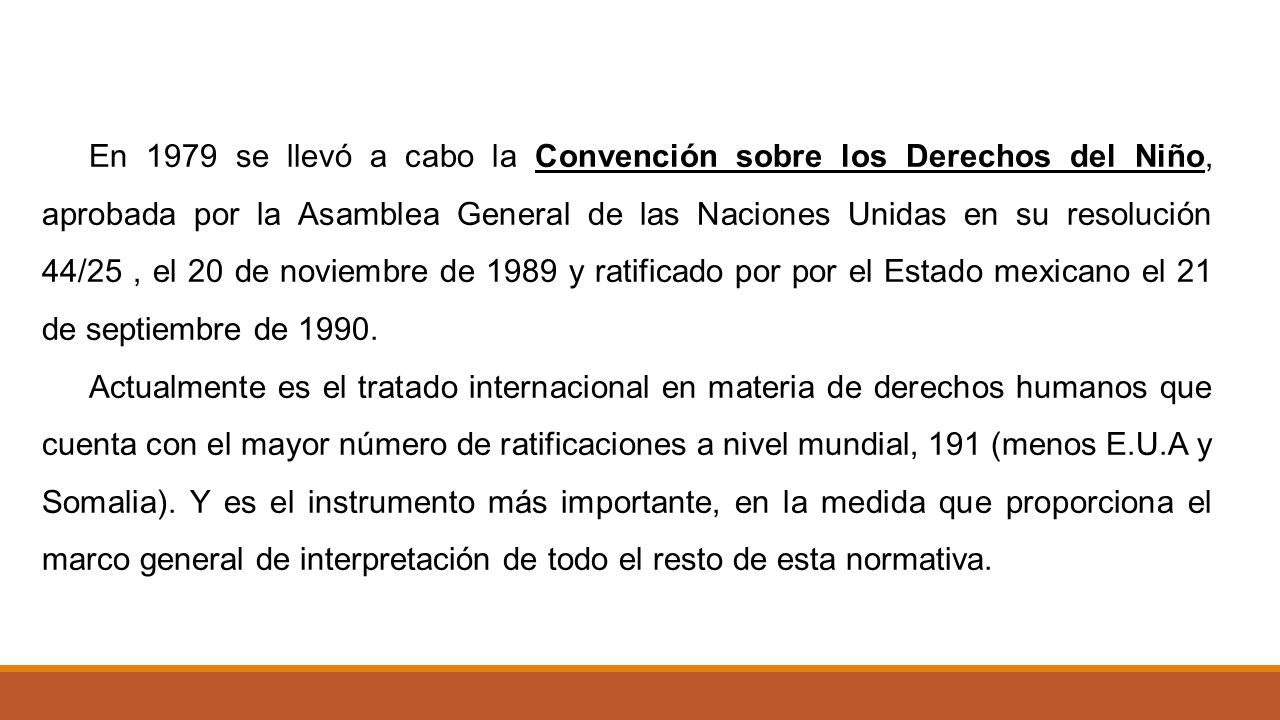 En 1979 se llevó a cabo la Convención sobre los Derechos del Niño, aprobada por la Asamblea General de las Naciones Unidas en su resolución 44/25 , el 20 de noviembre de 1989 y ratificado por por el Estado mexicano el 21 de septiembre de 1990.