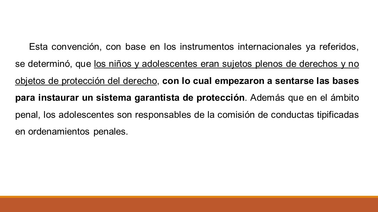 Esta convención, con base en los instrumentos internacionales ya referidos, se determinó, que los niños y adolescentes eran sujetos plenos de derechos y no objetos de protección del derecho, con lo cual empezaron a sentarse las bases para instaurar un sistema garantista de protección. Además que en el ámbito penal, los adolescentes son responsables de la comisión de conductas tipificadas en ordenamientos penales.