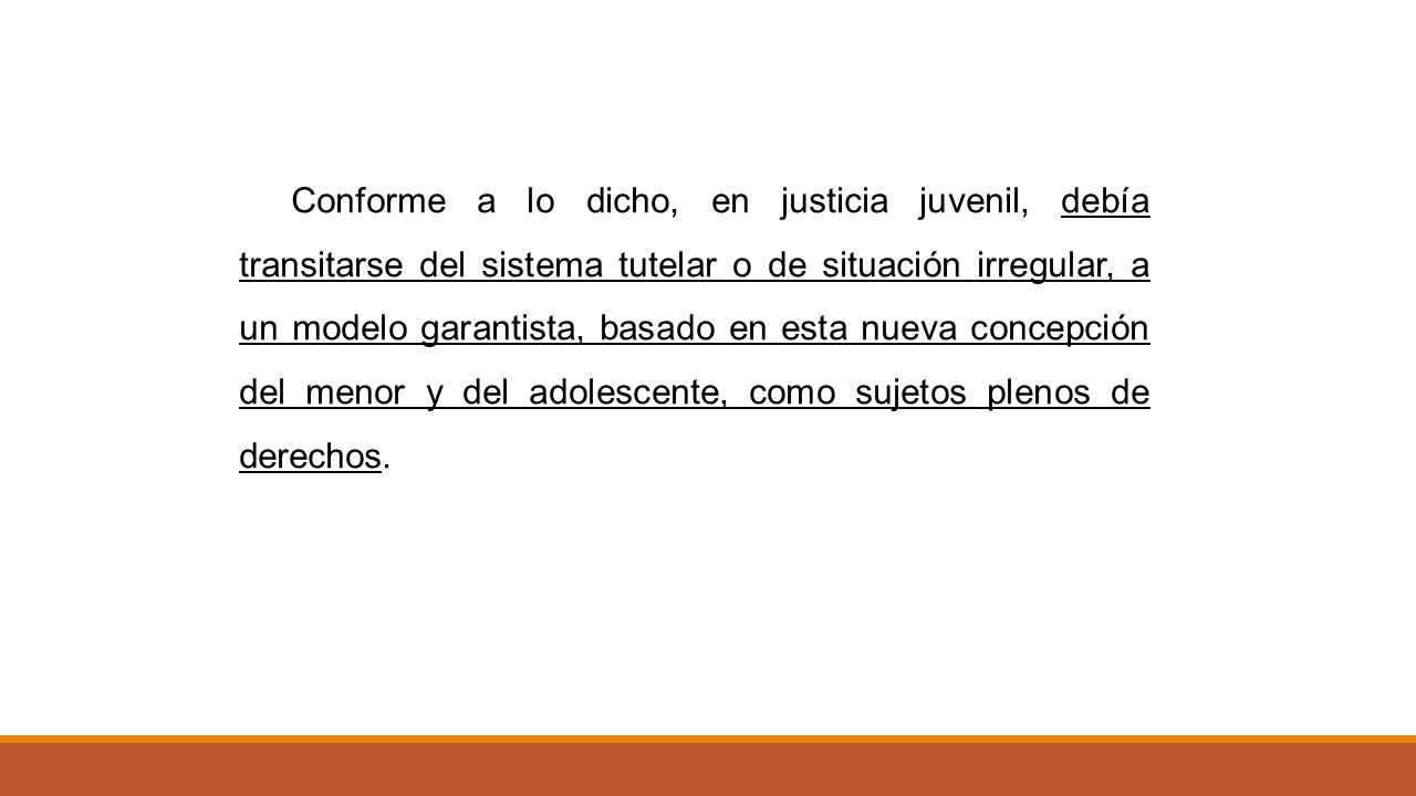 Conforme a lo dicho, en justicia juvenil, debía transitarse del sistema tutelar o de situación irregular, a un modelo garantista, basado en esta nueva concepción del menor y del adolescente, como sujetos plenos de derechos.