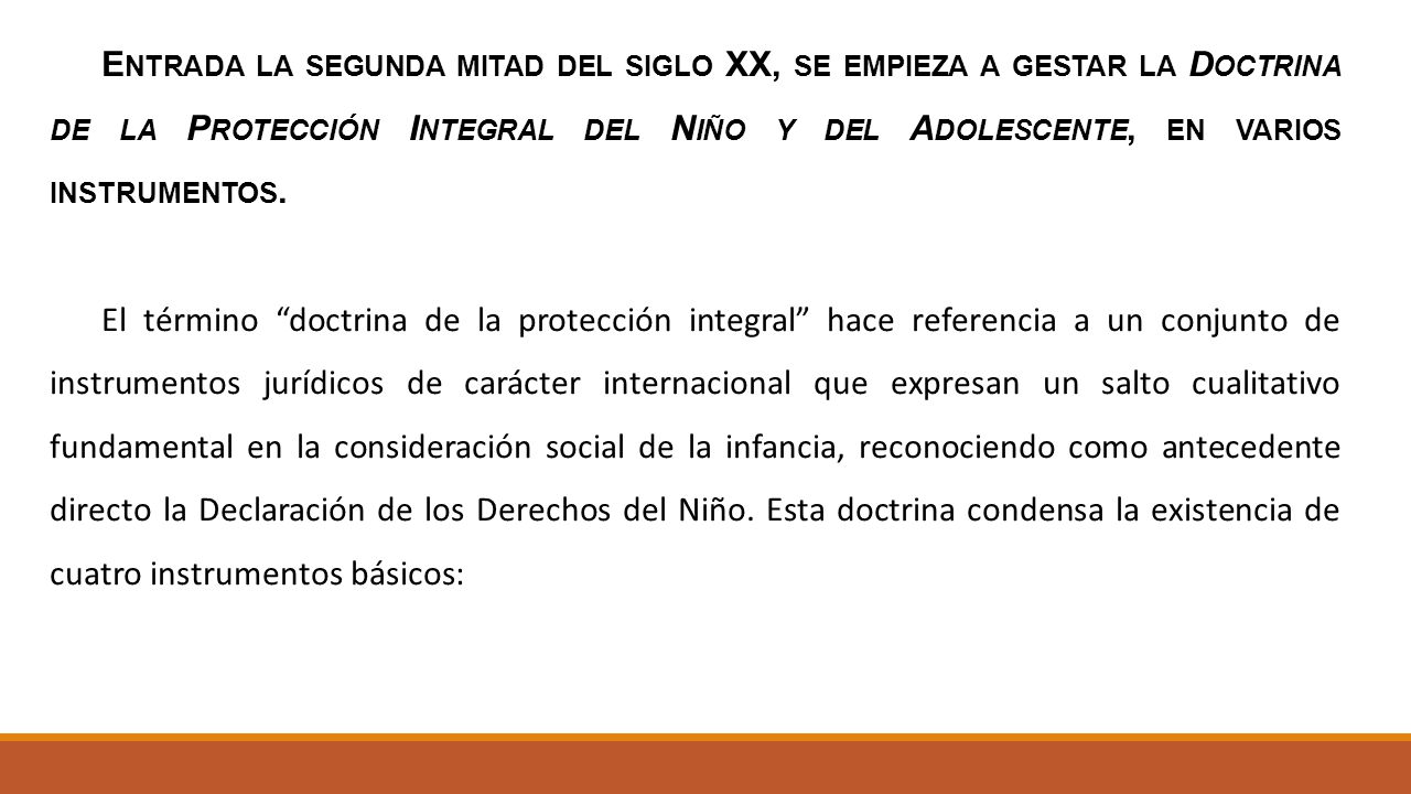 Entrada la segunda mitad del siglo XX, se empieza a gestar la Doctrina de la Protección Integral del Niño y del Adolescente, en varios instrumentos.