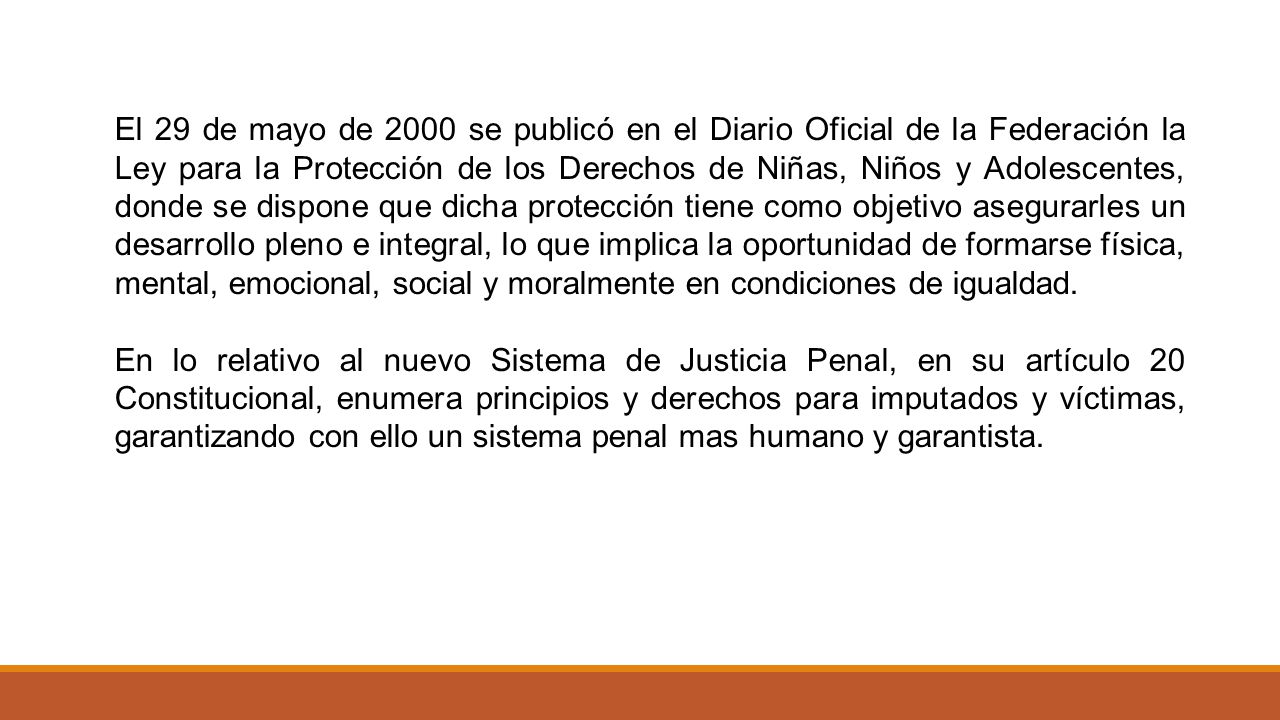 El 29 de mayo de 2000 se publicó en el Diario Oficial de la Federación la Ley para la Protección de los Derechos de Niñas, Niños y Adolescentes, donde se dispone que dicha protección tiene como objetivo asegurarles un desarrollo pleno e integral, lo que implica la oportunidad de formarse física, mental, emocional, social y moralmente en condiciones de igualdad.