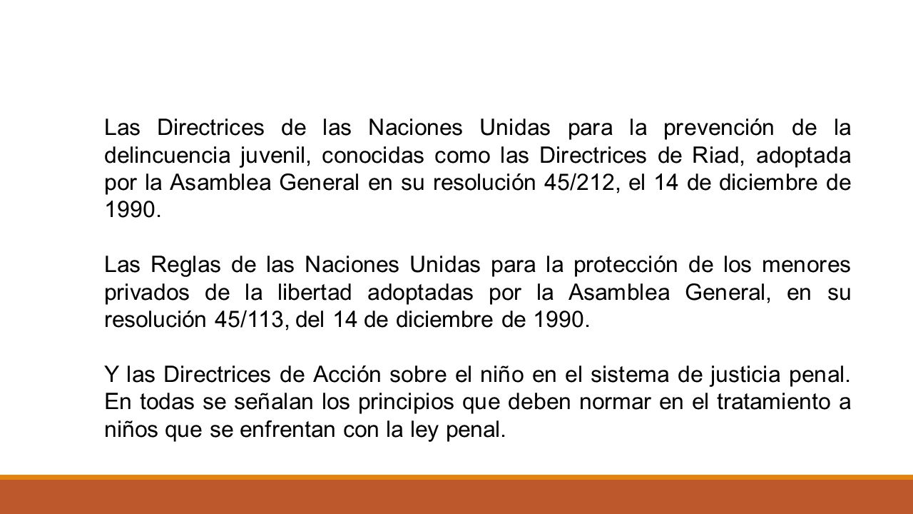 Las Directrices de las Naciones Unidas para la prevención de la delincuencia juvenil, conocidas como las Directrices de Riad, adoptada por la Asamblea General en su resolución 45/212, el 14 de diciembre de 1990.