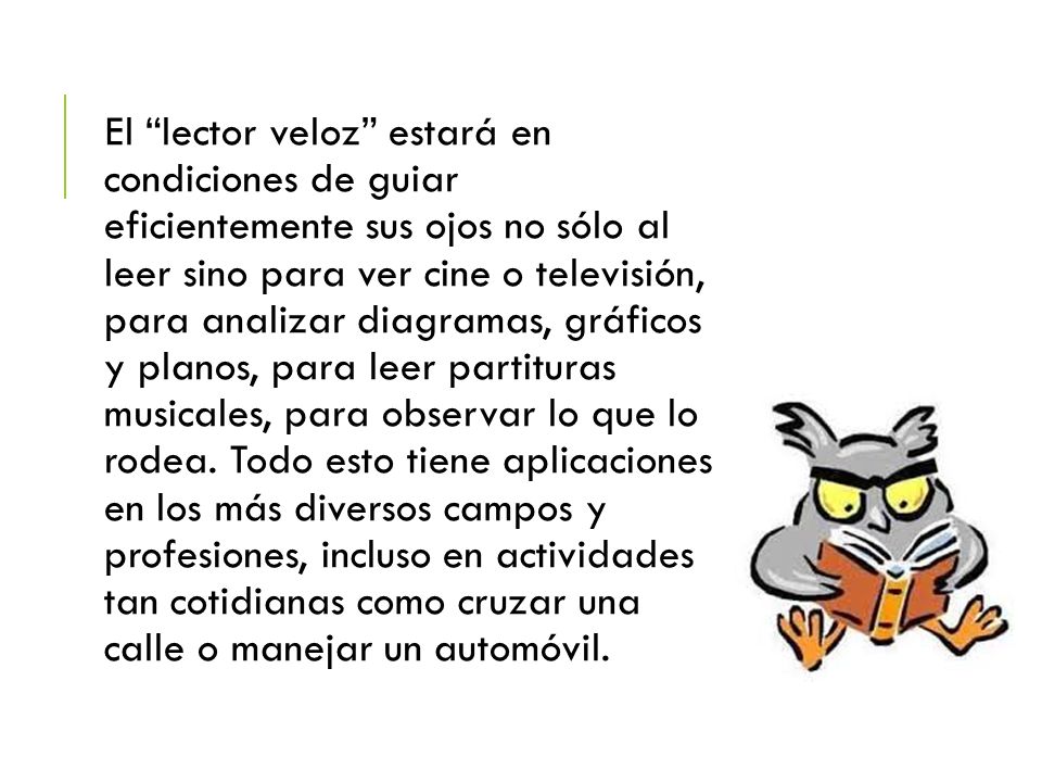 El lector veloz estará en condiciones de guiar eficientemente sus ojos no sólo al leer sino para ver cine o televisión, para analizar diagramas, gráficos y planos, para leer partituras musicales, para observar lo que lo rodea.