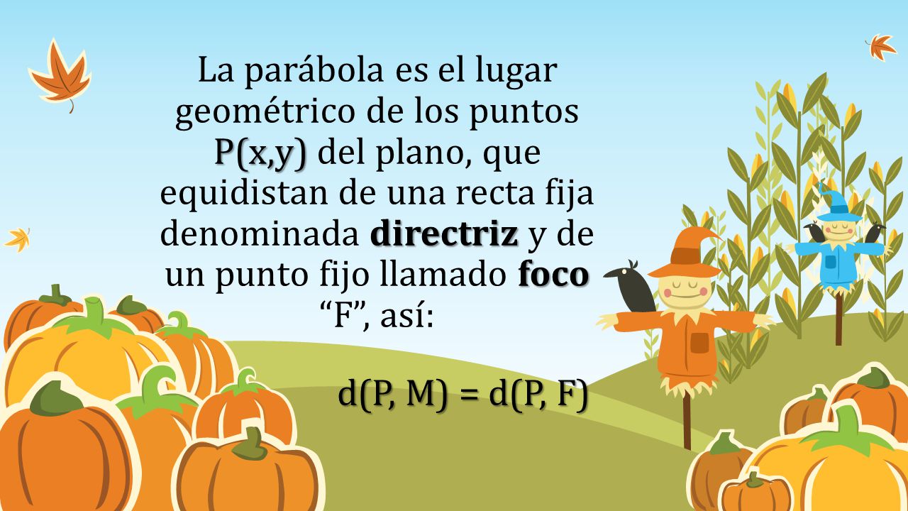 La parábola es el lugar geométrico de los puntos P(x,y) del plano, que equidistan de una recta fija denominada directriz y de un punto fijo llamado foco F , así: