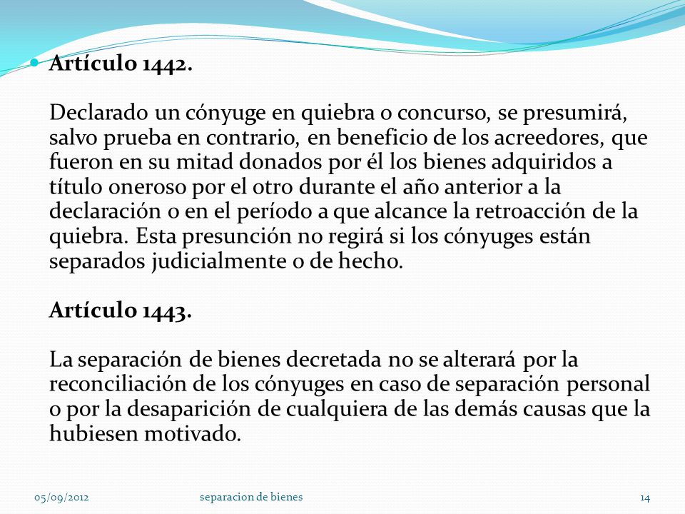 Artículo Declarado un cónyuge en quiebra o concurso, se presumirá, salvo prueba en contrario, en beneficio de los acreedores, que fueron en su mitad donados por él los bienes adquiridos a título oneroso por el otro durante el año anterior a la declaración o en el período a que alcance la retroacción de la quiebra. Esta presunción no regirá si los cónyuges están separados judicialmente o de hecho. Artículo La separación de bienes decretada no se alterará por la reconciliación de los cónyuges en caso de separación personal o por la desaparición de cualquiera de las demás causas que la hubiesen motivado.
