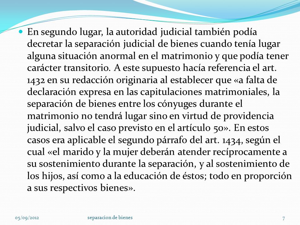 En segundo lugar, la autoridad judicial también podía decretar la separación judicial de bienes cuando tenía lugar alguna situación anormal en el matrimonio y que podía tener carácter transitorio. A este supuesto hacía referencia el art en su redacción originaria al establecer que «a falta de declaración expresa en las capitulaciones matrimoniales, la separación de bienes entre los cónyuges durante el matrimonio no tendrá lugar sino en virtud de providencia judicial, salvo el caso previsto en el artículo 50». En estos casos era aplicable el segundo párrafo del art. 1434, según el cual «el marido y la mujer deberán atender recíprocamente a su sostenimiento durante la separación, y al sostenimiento de los hijos, así como a la educación de éstos; todo en proporción a sus respectivos bienes».