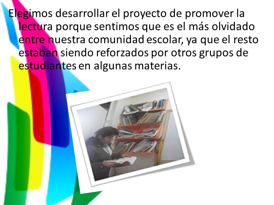 Elegimos desarrollar el proyecto de promover la lectura porque sentimos que es el más olvidado entre nuestra comunidad escolar, ya que el resto estaban siendo reforzados por otros grupos de estudiantes en algunas materias.