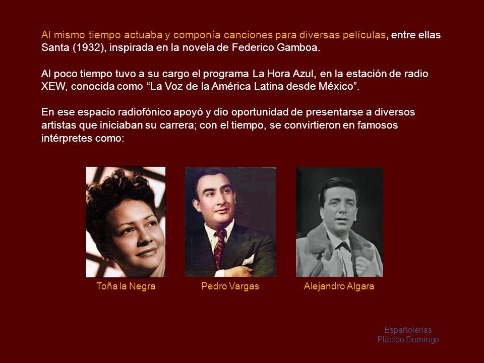 Al mismo tiempo actuaba y componía canciones para diversas películas, entre ellas Santa (1932), inspirada en la novela de Federico Gamboa.