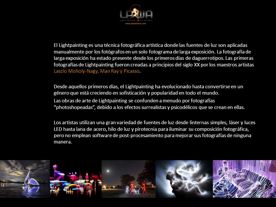 El Lightpainting es una técnica fotográfica artística donde las fuentes de luz son aplicadas manualmente por los fotógrafos en un solo fotograma de larga exposición. La fotografía de larga exposición ha estado presente desde los primeros días de daguerrotipos. Las primeras fotografías de Lightpainting fueron creadas a principios del siglo XX por los maestros artistas Laszlo Moholy-Nagy, Man Ray y Picasso.