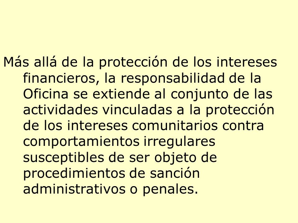 Más allá de la protección de los intereses financieros, la responsabilidad de la Oficina se extiende al conjunto de las actividades vinculadas a la protección de los intereses comunitarios contra comportamientos irregulares susceptibles de ser objeto de procedimientos de sanción administrativos o penales.