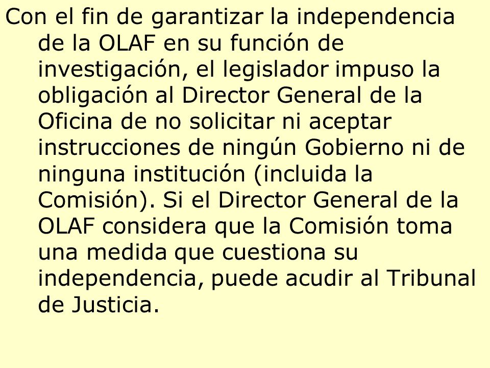 Con el fin de garantizar la independencia de la OLAF en su función de investigación, el legislador impuso la obligación al Director General de la Oficina de no solicitar ni aceptar instrucciones de ningún Gobierno ni de ninguna institución (incluida la Comisión).