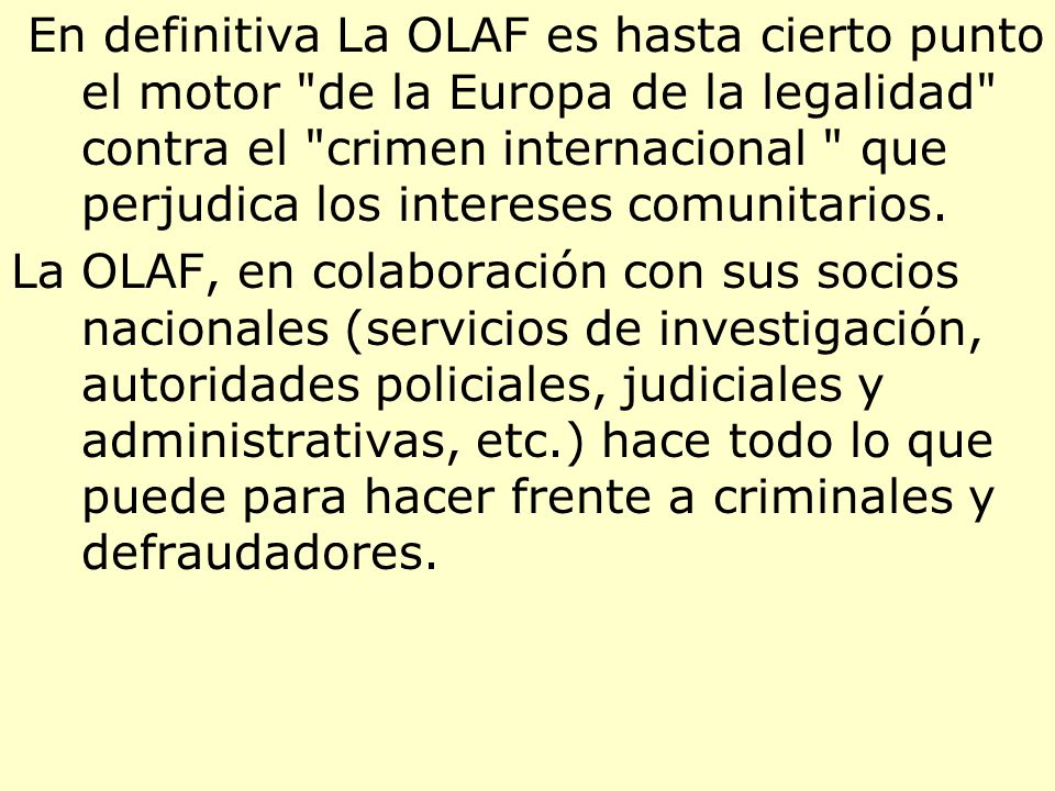 En definitiva La OLAF es hasta cierto punto el motor de la Europa de la legalidad contra el crimen internacional que perjudica los intereses comunitarios.