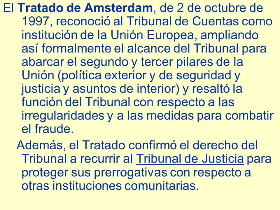El Tratado de Amsterdam, de 2 de octubre de 1997, reconoció al Tribunal de Cuentas como institución de la Unión Europea, ampliando así formalmente el alcance del Tribunal para abarcar el segundo y tercer pilares de la Unión (política exterior y de seguridad y justicia y asuntos de interior) y resaltó la función del Tribunal con respecto a las irregularidades y a las medidas para combatir el fraude.