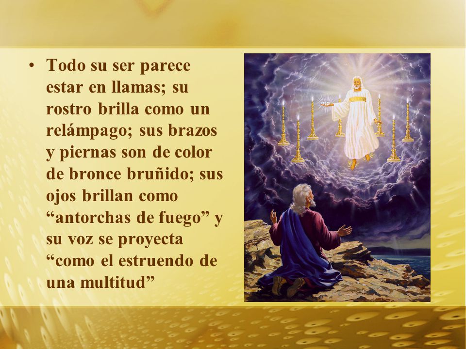 Todo su ser parece estar en llamas; su rostro brilla como un relámpago; sus brazos y piernas son de color de bronce bruñido; sus ojos brillan como antorchas de fuego y su voz se proyecta como el estruendo de una multitud