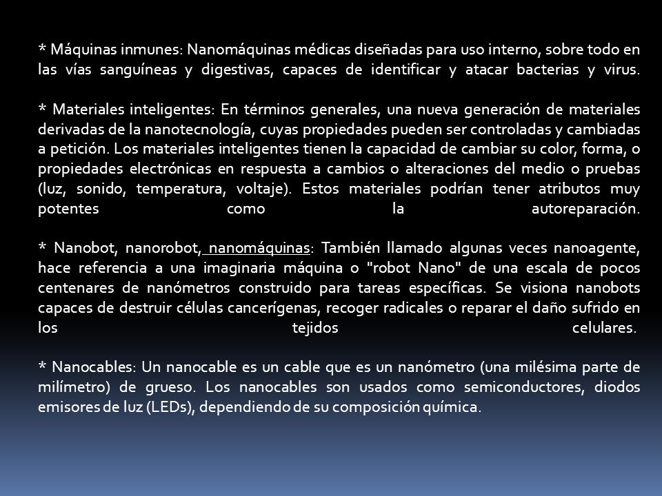 * Máquinas inmunes: Nanomáquinas médicas diseñadas para uso interno, sobre todo en las vías sanguíneas y digestivas, capaces de identificar y atacar bacterias y virus.