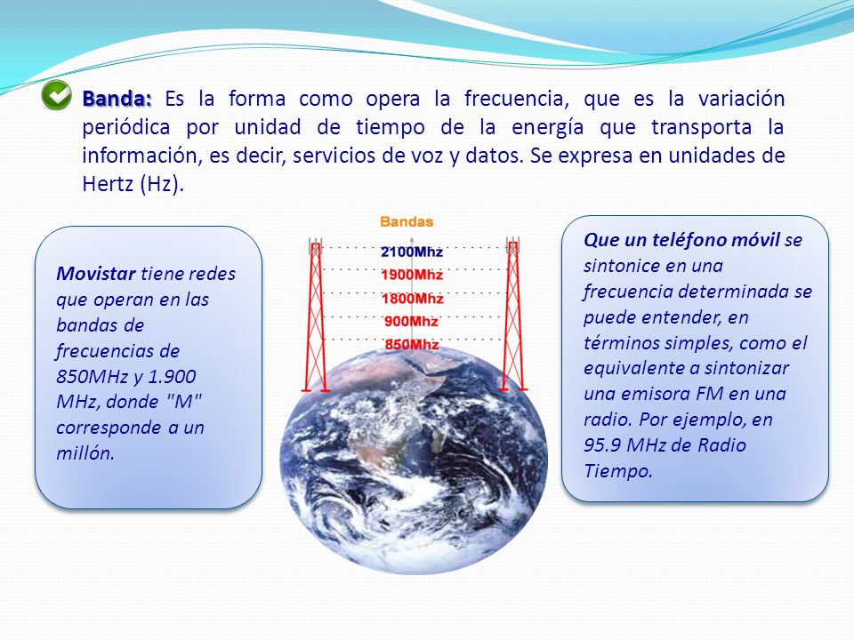 Banda: Es la forma como opera la frecuencia, que es la variación periódica por unidad de tiempo de la energía que transporta la información, es decir, servicios de voz y datos. Se expresa en unidades de Hertz (Hz).